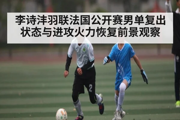 李诗沣羽联法国公开赛男单复出状态与进攻火力恢复前景观察
